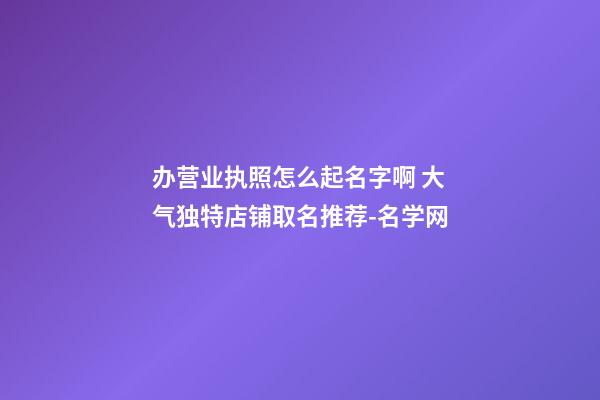 办营业执照怎么起名字啊 大气独特店铺取名推荐-名学网-第1张-店铺起名-玄机派